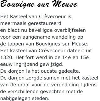 Bouvigne sur Meuse Het Kasteel van Crvecoeur is  meermaals gerestaureerd  en biedt nu beveiligde overblijfselen  voor een aangename wandeling op  de toppen van Bouvignes-sur-Meuse. Het kasteel van Crvecoeur dateert uit  1320. Het fort werd in de 14e en 15e  eeuw ingrijpend gewijzigd. De donjon is het oudste gedeelte.  De donjon zorgde samen met het kasteel  van de graaf voor de verdediging tijdens  de verschillende gevechten met de  nabijgelegen steden.